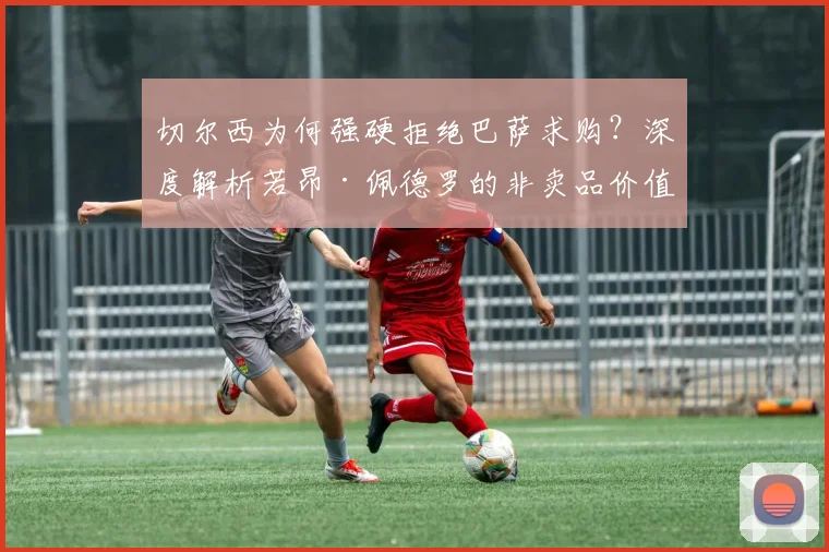 切尔西为何强硬拒绝巴萨求购？深度解析若昂·佩德罗的非卖品价值与未来